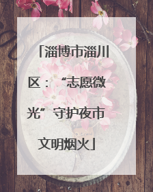 淄博市淄川区：“志愿微光”守护夜市文明烟火