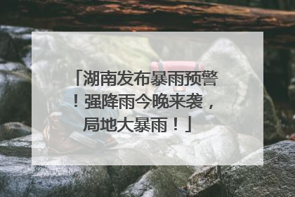 湖南发布暴雨预警！强降雨今晚来袭，局地大暴雨！