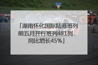 湖南怀化国际陆港班列前五月开行班列481列 同比增长45%