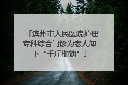 滨州市人民医院护理专科综合门诊为老人卸下“千斤枷锁”