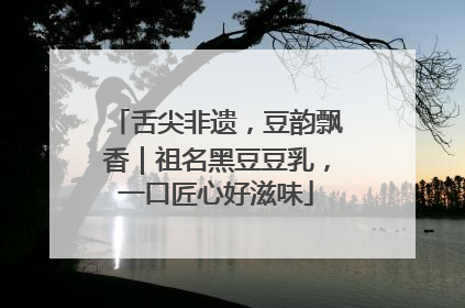 舌尖非遗，豆韵飘香｜祖名黑豆豆乳，一口匠心好滋味