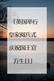 英国举行皇家阅兵式庆祝国王官方生日