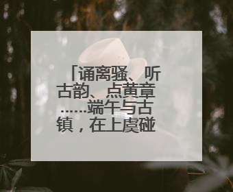 诵离骚、听古韵、点黄章……端午与古镇，在上虞碰撞出什么