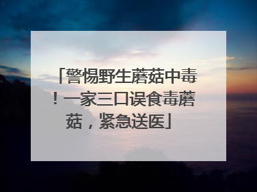 警惕野生蘑菇中毒！一家三口误食毒蘑菇，紧急送医