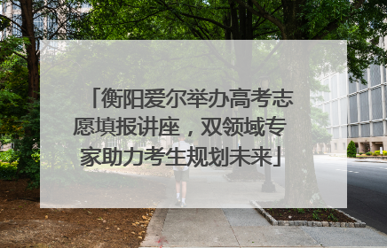 衡阳爱尔举办高考志愿填报讲座，双领域专家助力考生规划未来