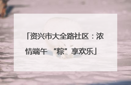资兴市大全路社区：浓情端午 “粽”享欢乐
