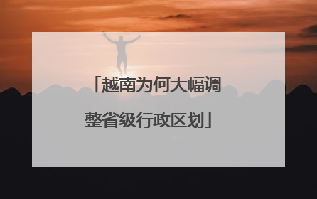 越南为何大幅调整省级行政区划
