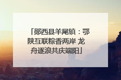 郧西县羊尾镇：鄂陕互联粽香两岸 龙舟逐浪共庆端阳