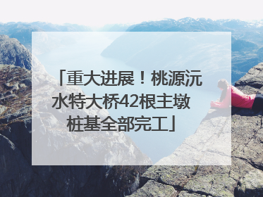 重大进展！桃源沅水特大桥42根主墩桩基全部完工