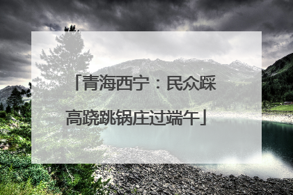 青海西宁：民众踩高跷跳锅庄过端午