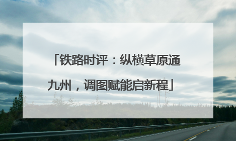 铁路时评：纵横草原通九州，调图赋能启新程