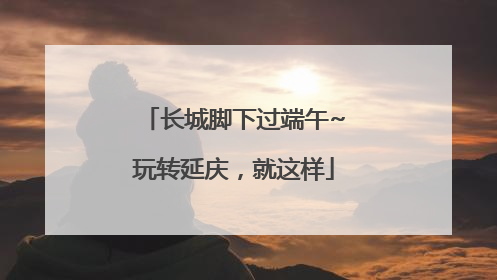 长城脚下过端午~玩转延庆，就这样