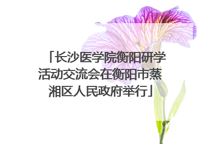 长沙医学院衡阳研学活动交流会在衡阳市蒸湘区人民政府举行