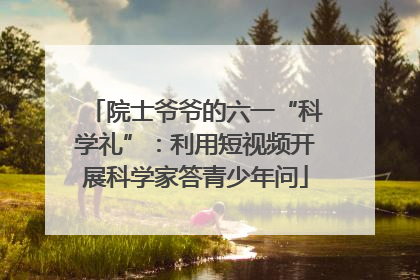 院士爷爷的六一“科学礼”：利用短视频开展科学家答青少年问
