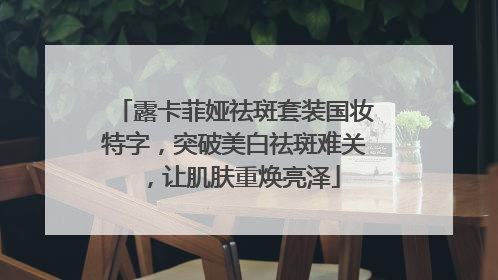 露卡菲娅祛斑套装国妆特字，突破美白祛斑难关，让肌肤重焕亮泽