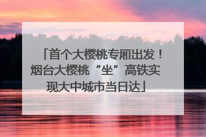 首个大樱桃专厢出发！烟台大樱桃“坐”高铁实现大中城市当日达