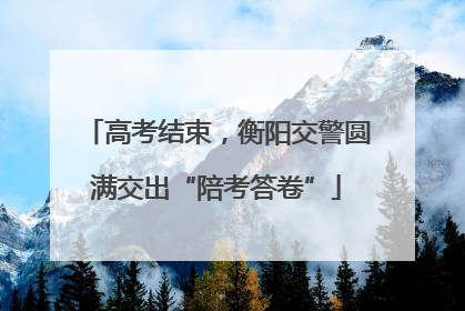 高考结束，衡阳交警圆满交出“陪考答卷”