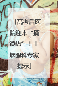高考后医院迎来“摘镜热”！十堰眼科专家提示