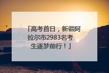 高考首日，新疆阿拉尔市2983名考生逐梦前行！
