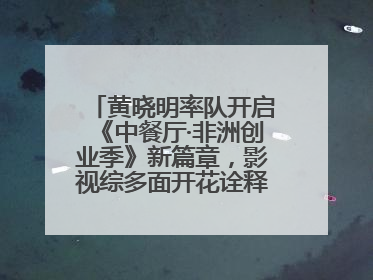 黄晓明率队开启《中餐厅·非洲创业季》新篇章，影视综多面开花诠释全能担当
