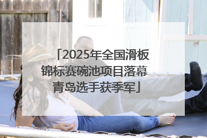 2025年全国滑板锦标赛碗池项目落幕 青岛选手获季军