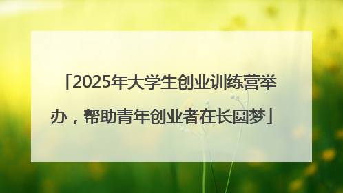 2025年大学生创业训练营举办，帮助青年创业者在长圆梦
