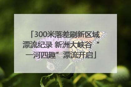 300米落差刷新区域漂流纪录 新洲大峡谷“一河四趣”漂流开启