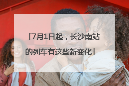 7月1日起，长沙南站的列车有这些新变化