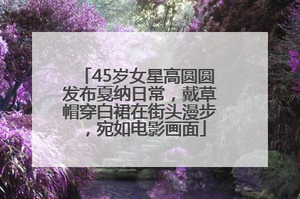 45岁女星高圆圆发布戛纳日常，戴草帽穿白裙在街头漫步，宛如电影画面