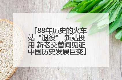 88年历史的火车站“退役” 新站投用 新老交替间见证中国历史发展巨变