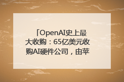 OpenAI史上最大收购：65亿美元收购AI硬件公司，由苹果前设计总监创办
