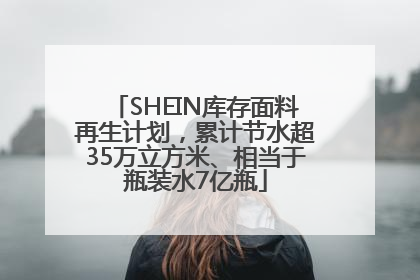 SHEIN库存面料再生计划，累计节水超35万立方米、相当于瓶装水7亿瓶